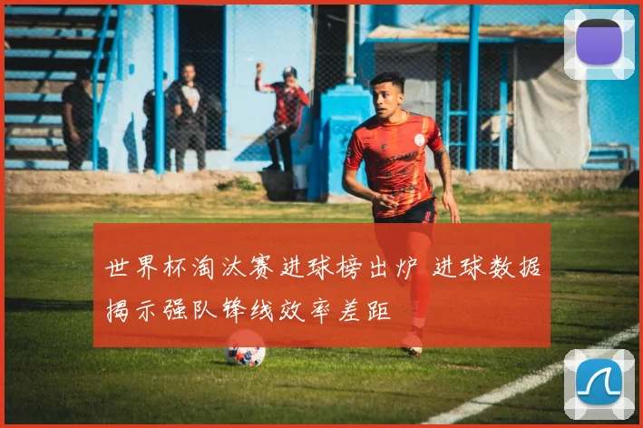 世界杯淘汰赛进球榜出炉 进球数据揭示强队锋线效率差距