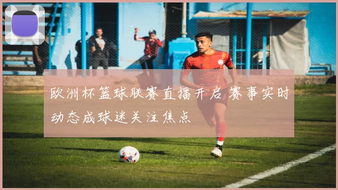 欧洲杯篮球联赛直播开启 赛事实时动态成球迷关注焦点