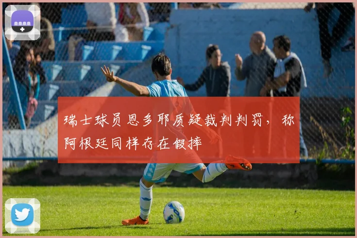 瑞士球员恩多耶质疑裁判判罚，称阿根廷同样存在假摔