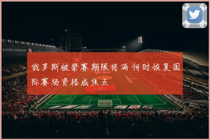 俄罗斯被禁赛期限将满 何时恢复国际赛场资格成焦点