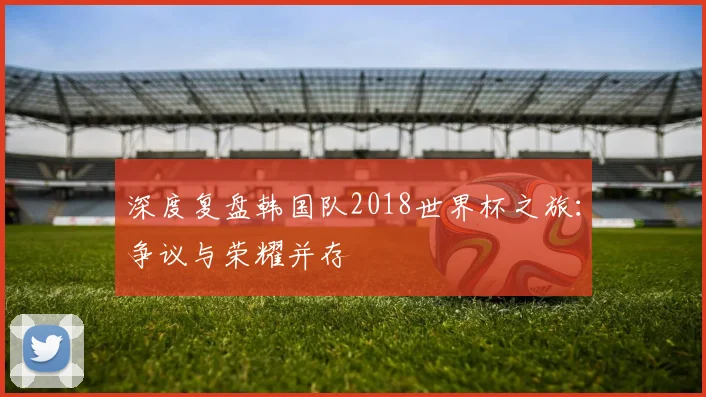 深度复盘韩国队2018世界杯之旅：争议与荣耀并存
