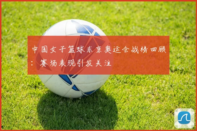 中国女子篮球东京奥运会战绩回顾：赛场表现引发关注