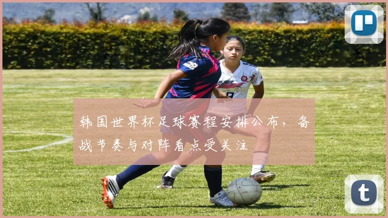 韩国世界杯足球赛程安排公布，备战节奏与对阵看点受关注
