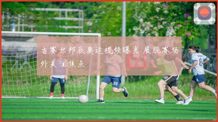 吉赛尔邦辰奥运视频曝光 展现赛场外关注焦点