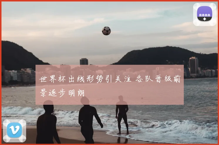 世界杯出线形势引关注 各队晋级前景逐步明朗