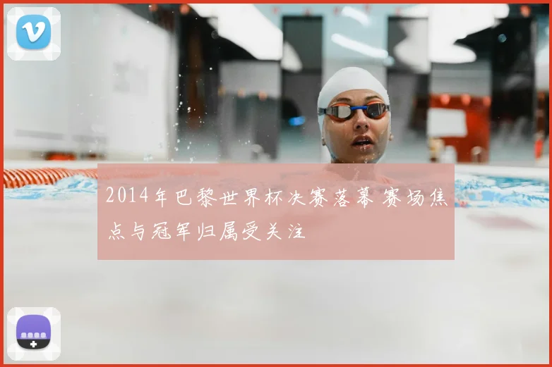2014年巴黎世界杯决赛落幕 赛场焦点与冠军归属受关注