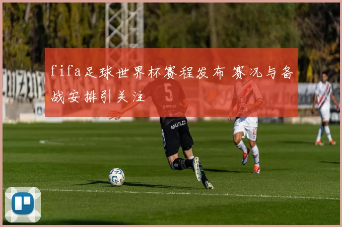 fifa足球世界杯赛程发布 赛况与备战安排引关注