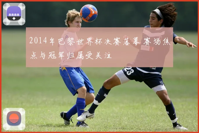 2014年巴黎世界杯决赛落幕 赛场焦点与冠军归属受关注