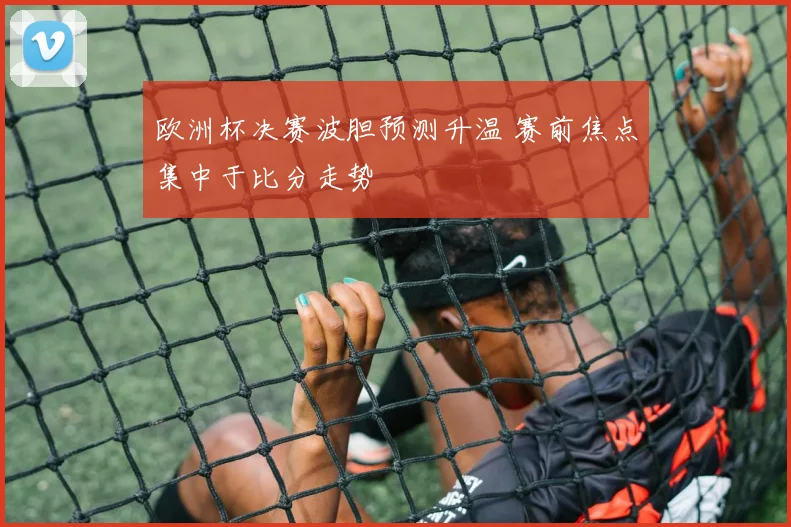 欧洲杯决赛波胆预测升温 赛前焦点集中于比分走势