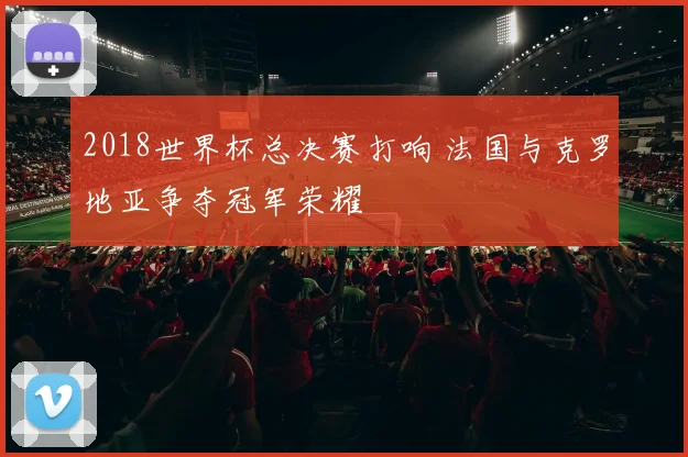 2018世界杯总决赛打响 法国与克罗地亚争夺冠军荣耀