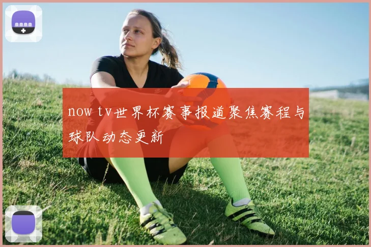 now tv世界杯赛事报道聚焦赛程与球队动态更新