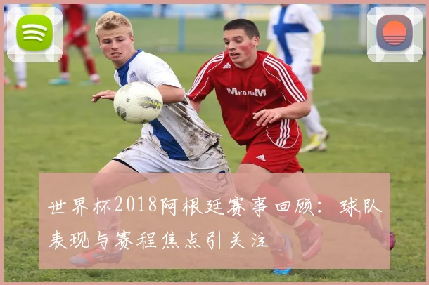 世界杯2018阿根廷赛事回顾：球队表现与赛程焦点引关注