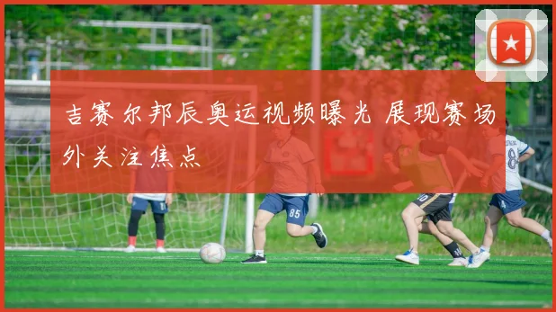 吉赛尔邦辰奥运视频曝光 展现赛场外关注焦点