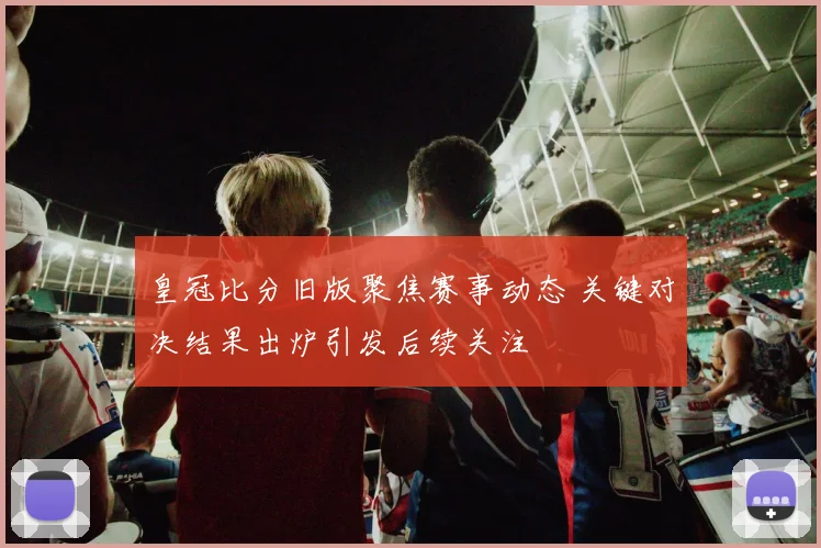 皇冠比分旧版聚焦赛事动态 关键对决结果出炉引发后续关注