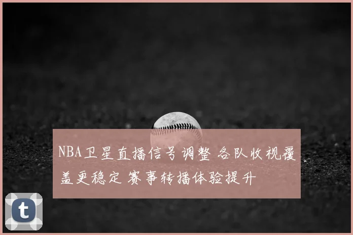 NBA卫星直播信号调整 各队收视覆盖更稳定 赛事转播体验提升