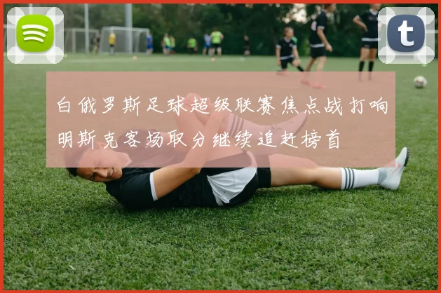 白俄罗斯足球超级联赛焦点战打响明斯克客场取分继续追赶榜首