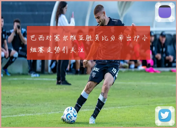 巴西对塞尔维亚胜负比分率出炉小组赛走势引关注