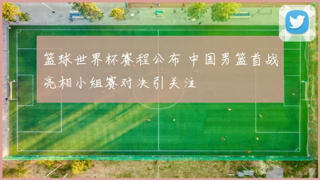 篮球世界杯赛程公布 中国男篮首战亮相小组赛对决引关注