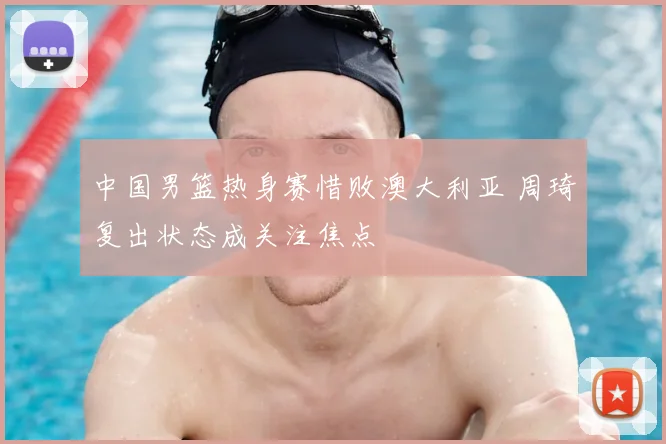中国男篮热身赛惜败澳大利亚 周琦复出状态成关注焦点