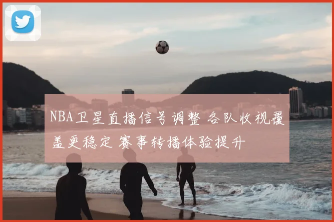 NBA卫星直播信号调整 各队收视覆盖更稳定 赛事转播体验提升