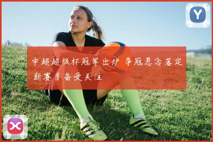 中超超级杯冠军出炉 争冠悬念落定 新赛季备受关注