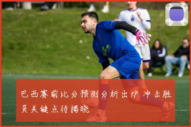 巴西赛前比分预测分析出炉 冲击胜负关键点待揭晓
