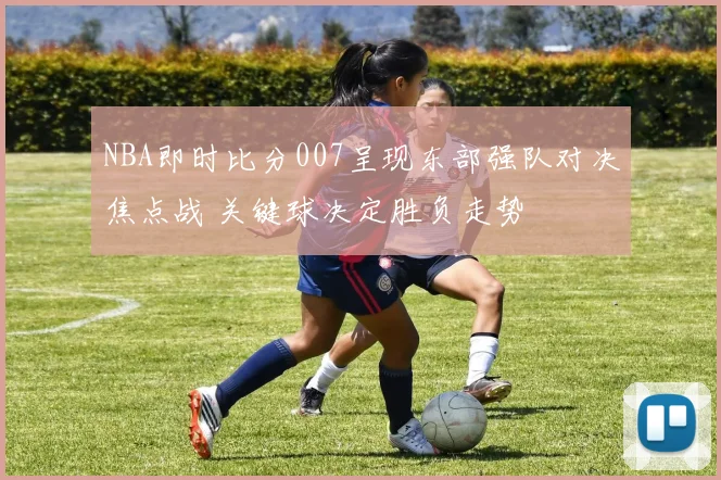 NBA即时比分007呈现东部强队对决焦点战 关键球决定胜负走势