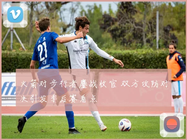 火箭对步行者鏖战收官 双方攻防对决引发季后赛看点