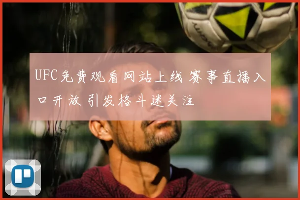 UFC免费观看网站上线 赛事直播入口开放 引发格斗迷关注
