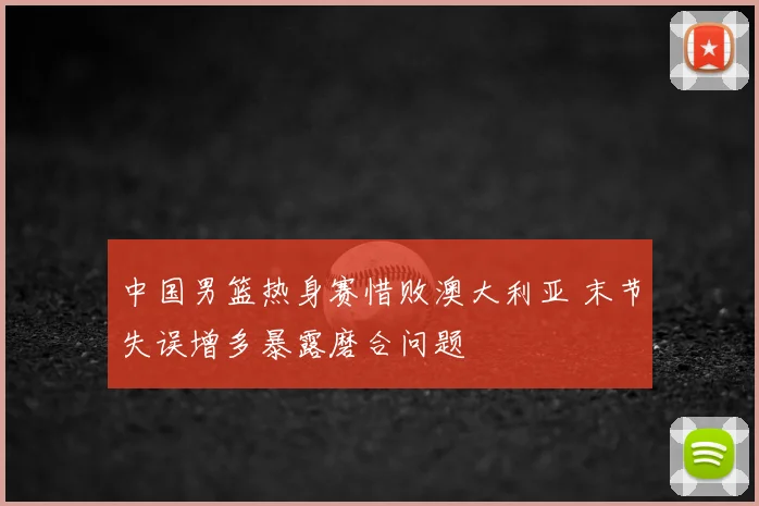 中国男篮热身赛惜败澳大利亚 末节失误增多暴露磨合问题