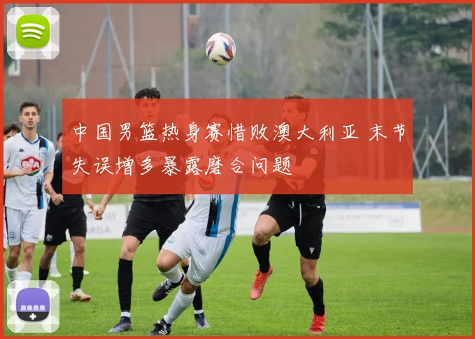 中国男篮热身赛惜败澳大利亚 末节失误增多暴露磨合问题