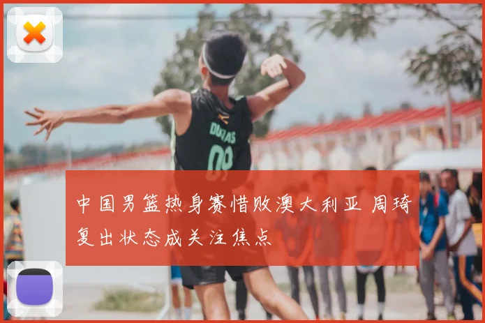中国男篮热身赛惜败澳大利亚 周琦复出状态成关注焦点