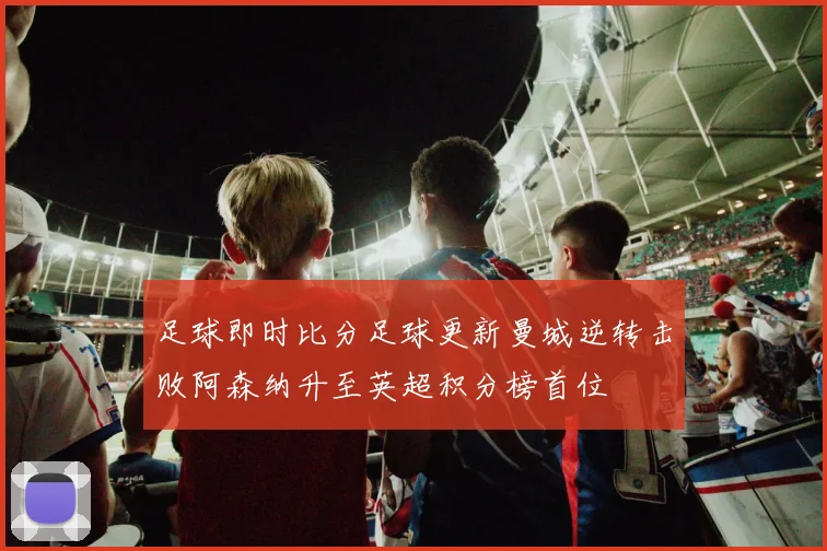 足球即时比分足球更新曼城逆转击败阿森纳升至英超积分榜首位